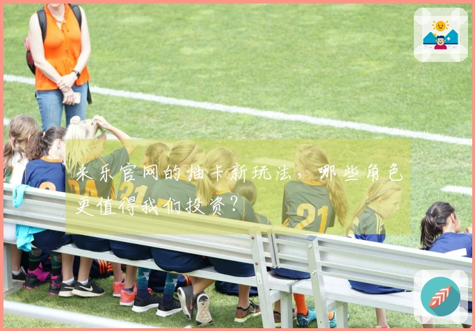 米乐官网的抽卡新玩法，哪些角色更值得我们投资？