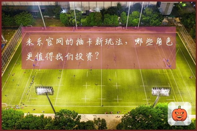 米乐官网的抽卡新玩法，哪些角色更值得我们投资？