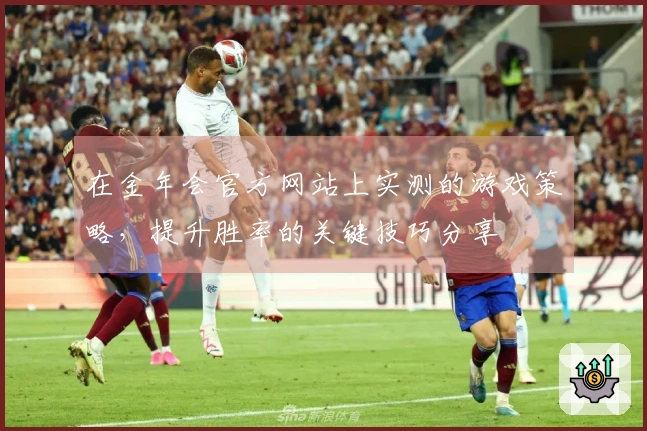 在金年会官方网站上实测的游戏策略，提升胜率的关键技巧分享