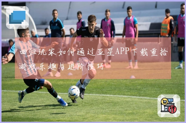 回归玩家如何通过亚星APP下载重拾游戏乐趣与进阶技巧