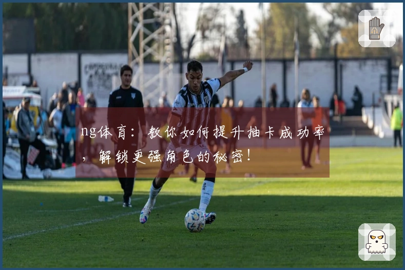 ng体育：教你如何提升抽卡成功率，解锁更强角色的秘密！